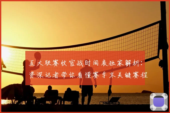 五大联赛收官战时间表独家解析:资深记者带你看懂赛季末关键赛程