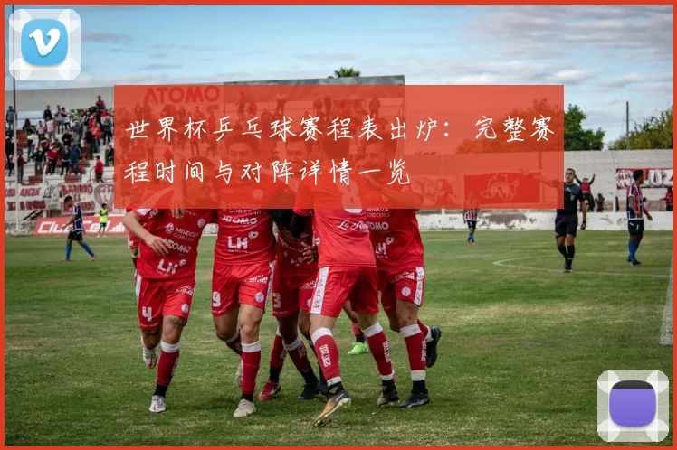 世界杯乒乓球赛程表出炉:完整赛程时间与对阵详情一览