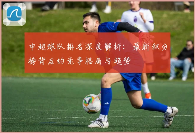 中超球队排名深度解析:最新积分榜背后的竞争格局与趋势