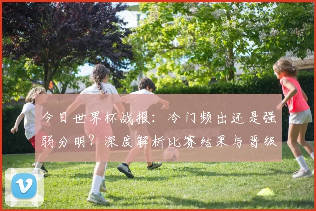 今日世界杯战报:冷门频出还是强弱分明?深度解析比赛结果与晋级形势